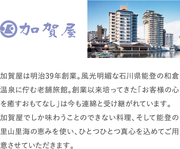 加賀屋は明治39年創業。風光明媚な石川県能登の和倉温泉に佇む老舗旅館。創業以来培ってきた「お客様の心を癒すおもてなし」は今も連綿と受け継がれています。加賀屋でしか味わうことのできない料理、そして能登の里山里海の恵みを使い、ひとつひとつ真心を込めてご用意させていただきます。