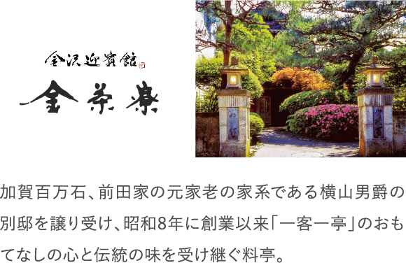 加賀百万石、前田家の元家老の家系である横山男爵の別邸を譲り受け、昭和8年に創業以来「一客一亭」のおもてなしの心と伝統の味を受け継ぐ料亭。