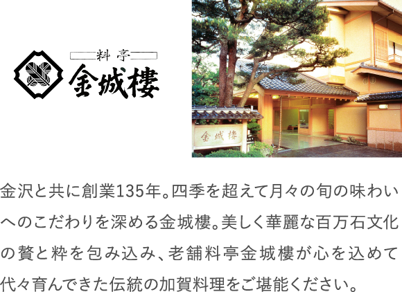 金沢と共に創業135年。四季を超えて月々の旬の味わいへのこだわりを深める金城樓。美しく華麗な百万石文化の贅と粋を包み込み、老舗料亭金城樓が心を込めて代々育んできた伝統の加賀料理をご堪能ください。