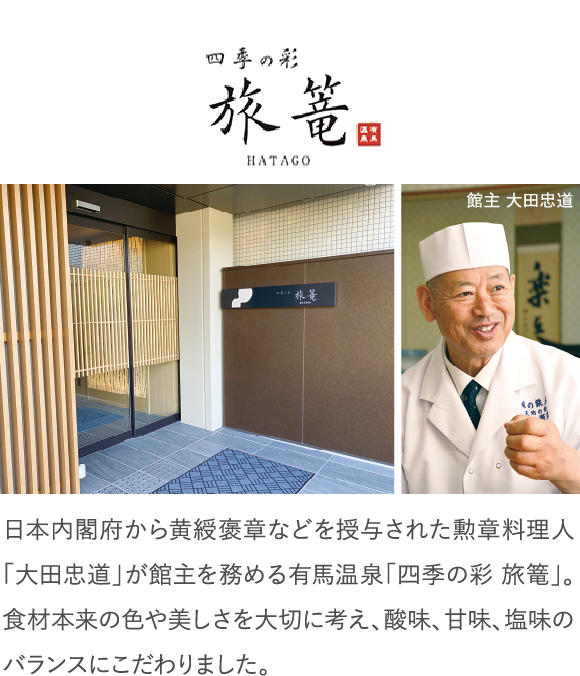 日本内閣府から黄綬褒章などを授与された勲章料理人「大田忠道」が館主を務める有馬温泉「四季の彩 旅篭」。食材本来の色や美しさを大切に考え、酸味、甘味、塩味のバランスにこだわりました。