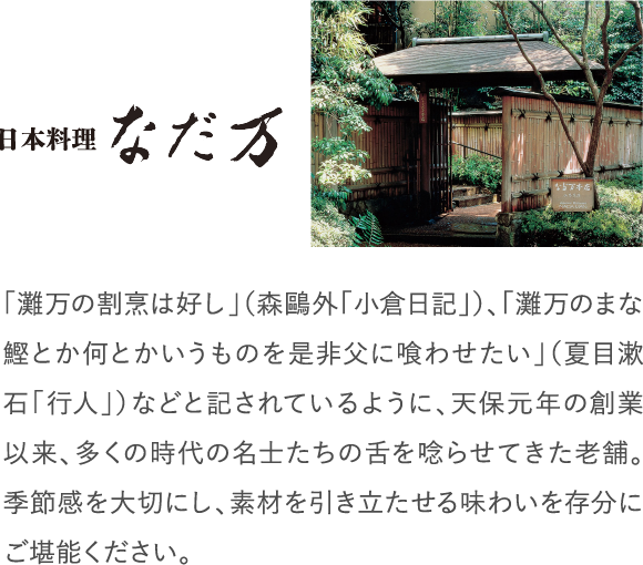 「灘万の割烹は好し」（森鷗外「小倉日記」）、「灘万のまな鰹とか何とかいうものを是非父に喰わせたい」（夏目漱石「行人」）などと記されているように、天保元年の創業以来、多くの時代の名士たちの舌を唸らせてきた老舗。季節感を大切にし、素材を引き立たせる味わいを存分にご堪能ください。