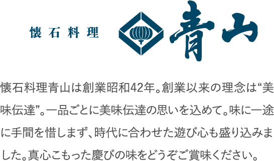 懐石料理青山は創業昭和42年。創業以来の理念は“美味伝達”。一品ごとに美味伝達の思いを込めて。味に一途に手間を惜しまず、時代に合わせた遊び心も盛り込みました。真心こもった慶びの味をどうぞご賞味ください。