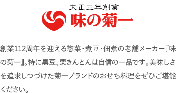 創業112周年を迎える惣菜・煮豆・佃煮の老舗メーカー『味の菊一』。特に黒豆、栗きんとんは自信の一品です。美味しさを追求しつづけた菊一ブランドのおせち料理をぜひご堪能ください。