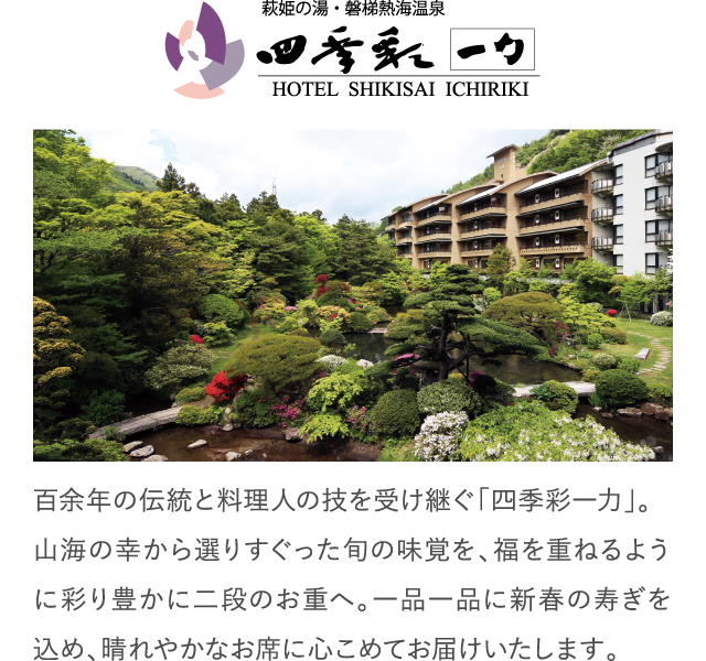 百余年の伝統と料理人の技を受け継ぐ「四季彩一力」。山海の幸から選りすぐった旬の味覚を、福を重ねるように彩り豊かに二段のお重へ。一品一品に新春の寿ぎを込め、晴れやかなお席に心こめてお届けいたします。
