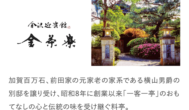 加賀百万石、前田家の元家老の家系である横山男爵の別邸を譲り受け、昭和8年に創業以来「一客一亭」のおもてなしの心と伝統の味を受け継ぐ料亭。