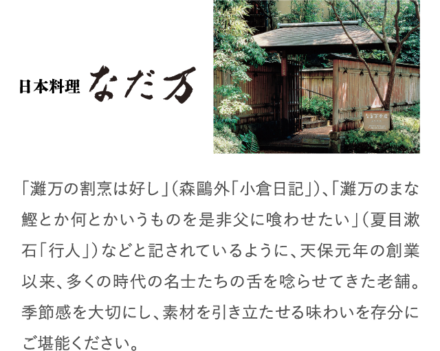 「灘万の割烹は好し」（森鷗外「小倉日記」）、「灘万のまな鰹とか何とかいうものを是非父に喰わせたい」（夏目漱石「行人」）などと記されているように、天保元年の創業以来、多くの時代の名士たちの舌を唸らせてきた老舗。季節感を大切にし、素材を引き立たせる味わいを存分にご堪能ください。